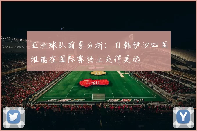 亚洲球队前景分析：日韩伊沙四国谁能在国际赛场上走得更远