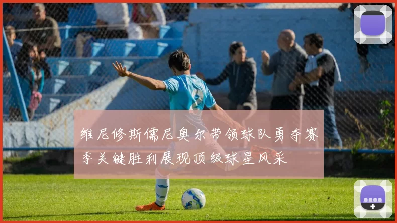 维尼修斯儒尼奥尔带领球队勇夺赛季关键胜利展现顶级球星风采