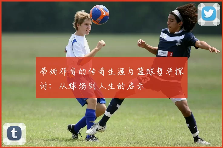 蒂姆邓肯的传奇生涯与篮球哲学探讨：从球场到人生的启示