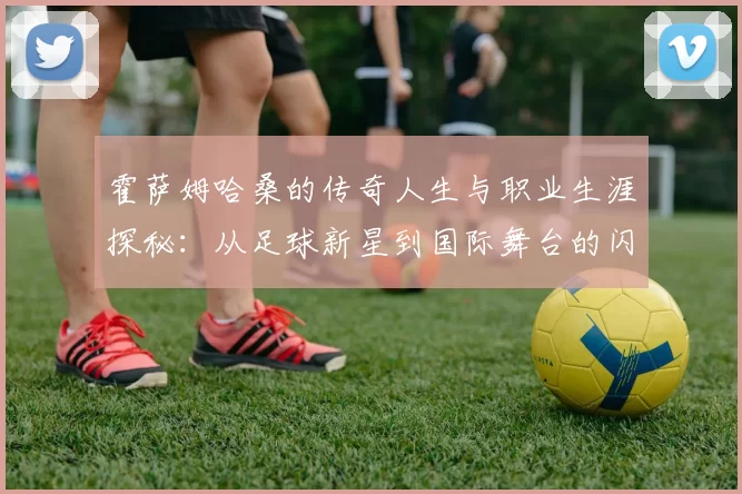 霍萨姆哈桑的传奇人生与职业生涯探秘：从足球新星到国际舞台的闪耀之路