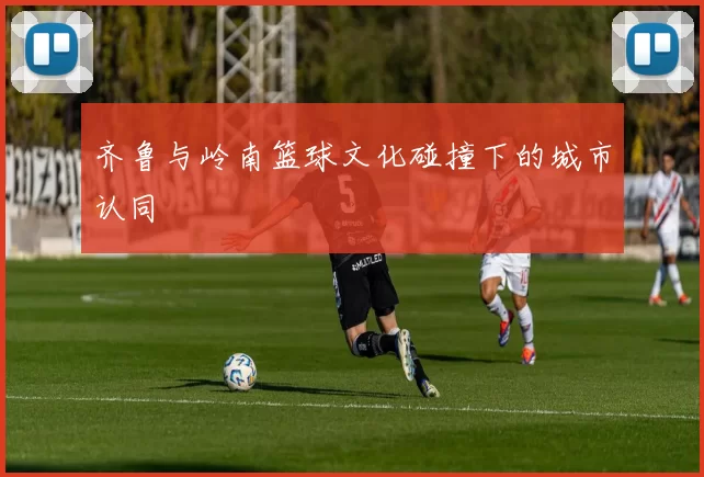 齐鲁与岭南篮球文化碰撞下的城市认同
