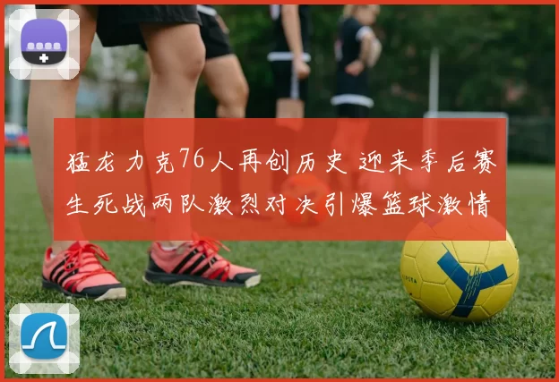 猛龙力克76人再创历史 迎来季后赛生死战两队激烈对决引爆篮球激情