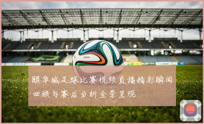 颐华城足球比赛视频直播精彩瞬间回顾与赛后分析全景呈现