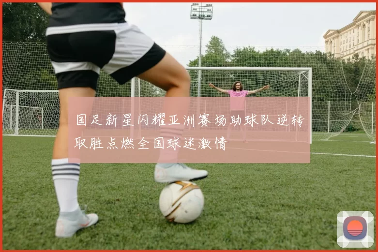 国足新星闪耀亚洲赛场助球队逆转取胜点燃全国球迷激情