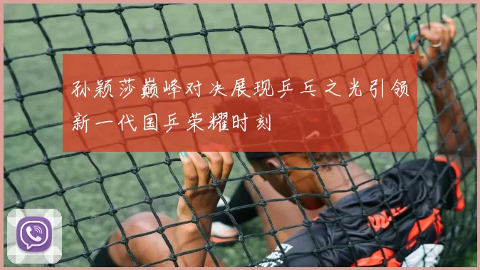 孙颖莎巅峰对决展现乒乓之光引领新一代国乒荣耀时刻