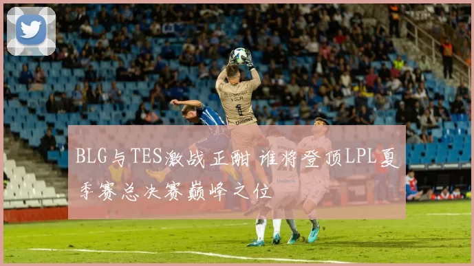 BLG与TES激战正酣 谁将登顶LPL夏季赛总决赛巅峰之位