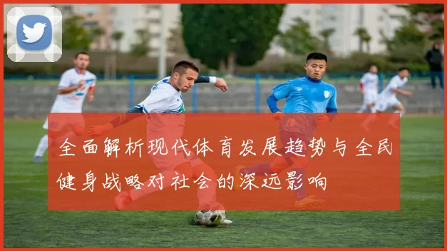 全面解析现代体育发展趋势与全民健身战略对社会的深远影响