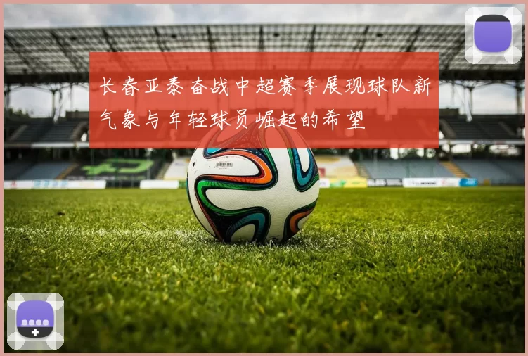 长春亚泰奋战中超赛季展现球队新气象与年轻球员崛起的希望