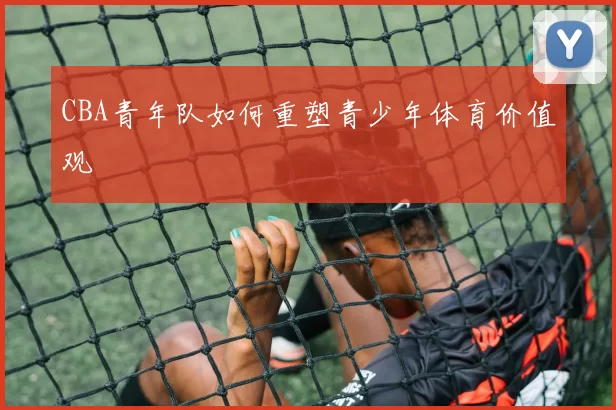 CBA青年队如何重塑青少年体育价值观