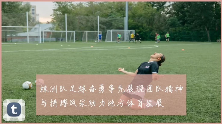 株洲队足球奋勇争先展现团队精神与拼搏风采助力地方体育发展