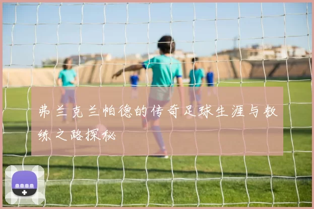 弗兰克兰帕德的传奇足球生涯与教练之路探秘