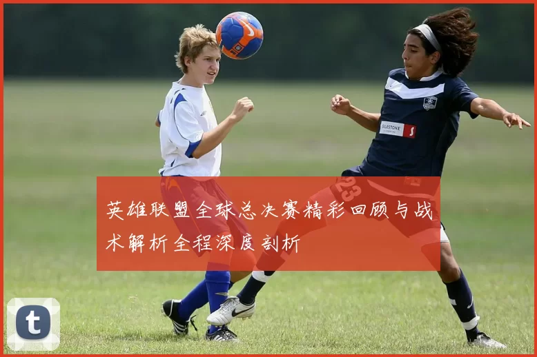 英雄联盟全球总决赛精彩回顾与战术解析全程深度剖析